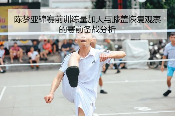 陈梦亚锦赛前训练量加大与膝盖恢复观察的赛前备战分析